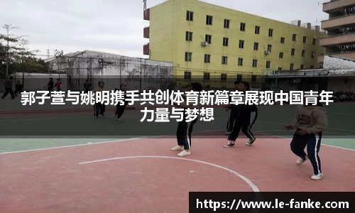 郭子萱与姚明携手共创体育新篇章展现中国青年力量与梦想