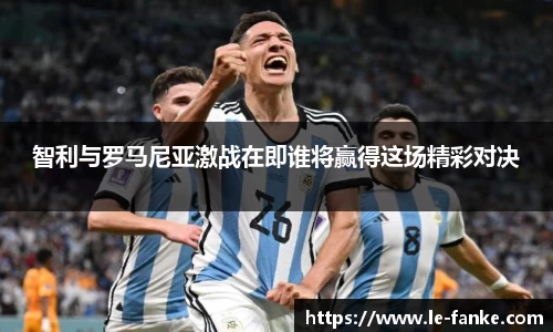 智利与罗马尼亚激战在即谁将赢得这场精彩对决