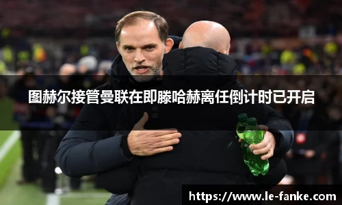 优游ub8图赫尔接管曼联在即滕哈赫离任倒计时已开启